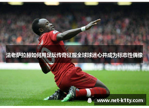法老萨拉赫如何用足坛传奇征服全球球迷心并成为标志性偶像